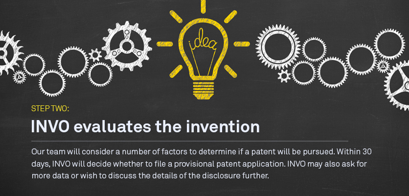 Step two: INVO will evaluate the invention Our team will consider a number of factors to determine if a patent will be pursued. Within 60 days,  INVO will decide whether to file a provisional patent application. INVO could also ask for more data or deem it unpatentable.